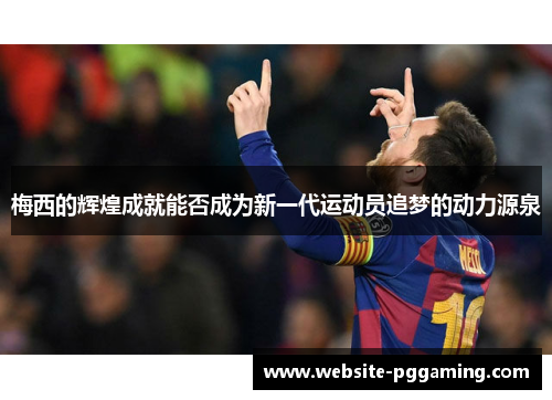 梅西的辉煌成就能否成为新一代运动员追梦的动力源泉