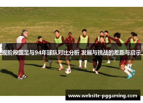 现阶段国足与94年球队对比分析 发展与挑战的差距与启示