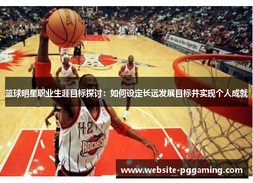 篮球明星职业生涯目标探讨：如何设定长远发展目标并实现个人成就